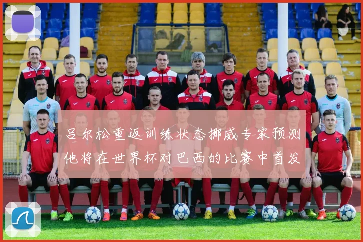 吕尔松重返训练状态挪威专家预测他将在世界杯对巴西的比赛中首发出战