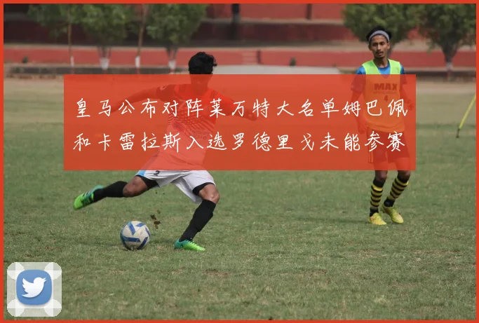 皇马公布对阵莱万特大名单姆巴佩和卡雷拉斯入选罗德里戈未能参赛