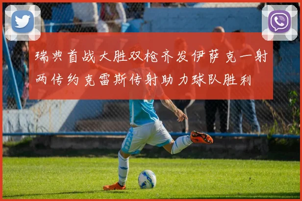瑞典首战大胜双枪齐发伊萨克一射两传约克雷斯传射助力球队胜利