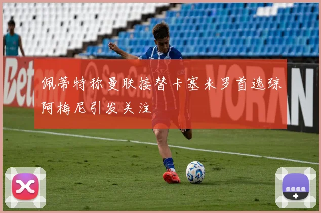 佩蒂特称曼联接替卡塞米罗首选琼阿梅尼引发关注