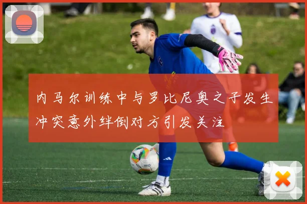 内马尔训练中与罗比尼奥之子发生冲突意外绊倒对方引发关注