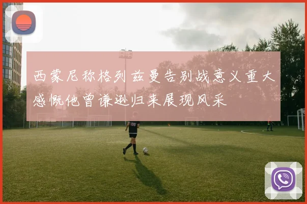 西蒙尼称格列兹曼告别战意义重大感慨他曾谦逊归来展现风采