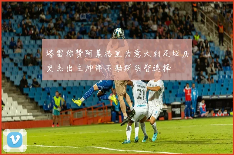 塔雷称赞阿莱格里为意大利足坛历史杰出主帅那不勒斯明智选择