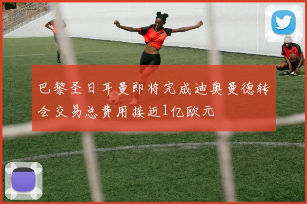 巴黎圣日耳曼即将完成迪奥曼德转会交易总费用接近1亿欧元