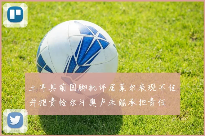 土耳其前国脚批评居莱尔表现不佳并指责恰尔汗奥卢未能承担责任