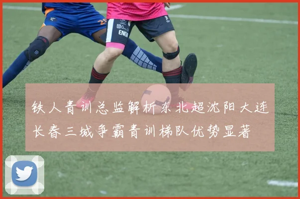 铁人青训总监解析东北超沈阳大连长春三城争霸青训梯队优势显著