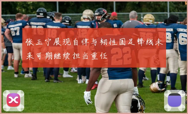 张玉宁展现自律与韧性国足锋线未来可期继续担当重任
