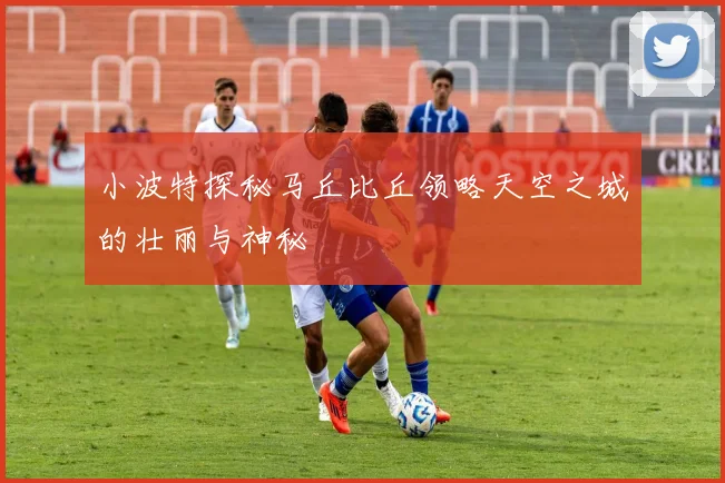 小波特探秘马丘比丘领略天空之城的壮丽与神秘
