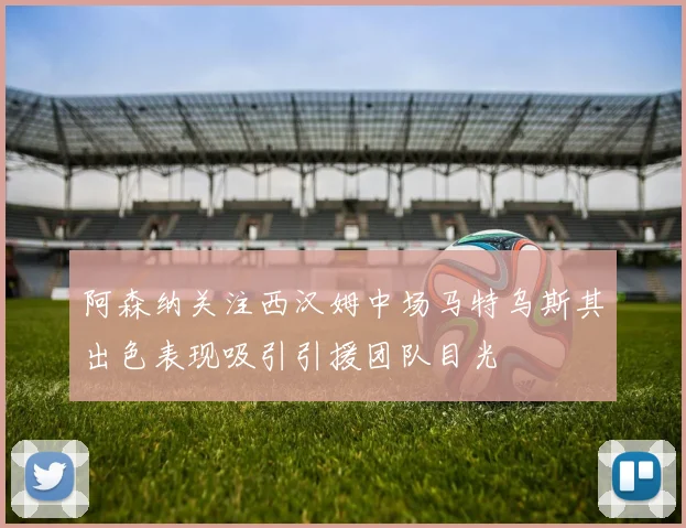 阿森纳关注西汉姆中场马特乌斯其出色表现吸引引援团队目光