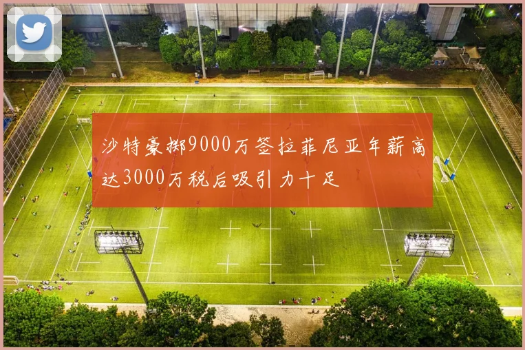 沙特豪掷9000万签拉菲尼亚年薪高达3000万税后吸引力十足