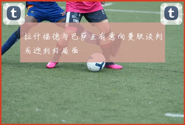 拉什福德与巴萨互有意向曼联谈判或迎利好局面