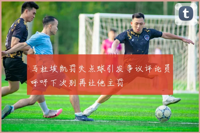 马杜埃凯罚失点球引发争议评论员呼吁下次别再让他主罚