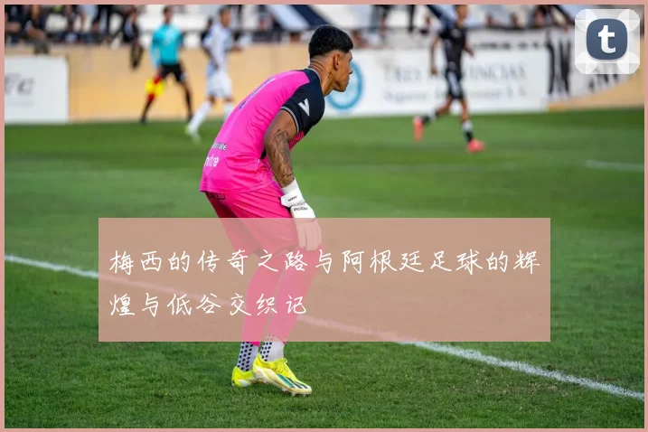 梅西的传奇之路与阿根廷足球的辉煌与低谷交织记